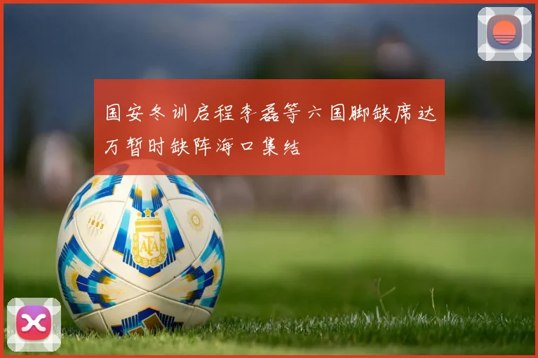 国安冬训启程李磊等六国脚缺席达万暂时缺阵海口集结