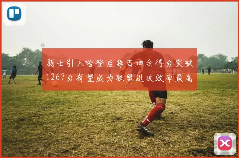 骑士引入哈登后每百回合得分突破1267分有望成为联盟进攻效率最高球队
