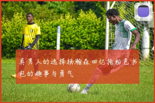 真男人的选择杨瀚森回忆抢粉色书包的趣事与勇气
