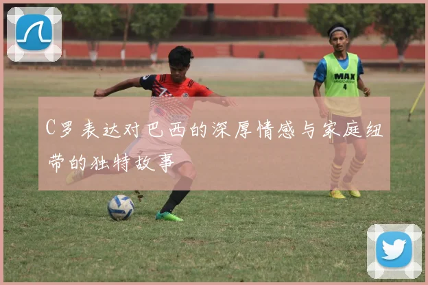 C罗表达对巴西的深厚情感与家庭纽带的独特故事